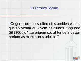 4) Fatores Sociais Origem social nos diferentes ambientes nos quais viveram ou vivem os alunos. Segundo Gil (2006): “...a origem social tende a deixar profundas marcas nos adultos.” 