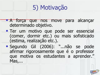5) Motivação A força que nos move para alcançar determinado objetivo.  Ter um motivo que pode ser essencial (comer, dormir etc.) ou mais sofisticado (estima, realização etc.).  Segundo Gil (2006): “...não se pode afirmar rigorosamente que é o professor que motiva os estudantes a aprender.” Mas,... 