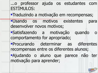 ...o professor ajuda os estudantes com ESTÍMULOS: Traduzindo a motivação em recompensas; Usando os motivos existentes para desenvolver novos motivos; Satisfazendo a motivação quando o comportamento for apropriado; Procurando determinar as diferentes recompensas entre os diferentes alunos; Ajudando o aluno que parece não ter motivação para aprender; 
