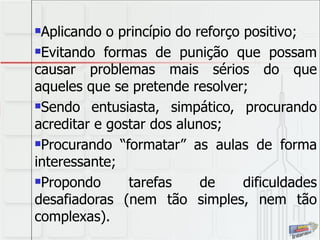 Aplicando o princípio do reforço positivo; Evitando formas de punição que possam causar problemas mais sérios do que aqueles que se pretende resolver; Sendo entusiasta, simpático, procurando acreditar e gostar dos alunos; Procurando “formatar” as aulas de forma interessante; Propondo tarefas de dificuldades desafiadoras (nem tão simples, nem tão complexas). 