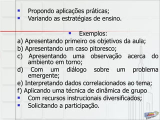Propondo aplicações práticas; Variando as estratégias de ensino.  Exemplos: a) Apresentando primeiro os objetivos da aula; b) Apresentando um caso pitoresco; c) Apresentando uma observação acerca do ambiento em torno; d) Com um diálogo sobre um problema emergente; e) Interpretando dados correlacionados ao tema;  f) Aplicando uma técnica de dinâmica de grupo Com recursos instrucionais diversificados; Solicitando a participação. 