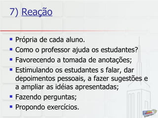 7)  Reação Própria de cada aluno. Como o professor ajuda os estudantes?  Favorecendo a tomada de anotações; Estimulando os estudantes s falar, dar depoimentos pessoais, a fazer sugestões e a ampliar as idéias apresentadas; Fazendo perguntas; Propondo exercícios. 