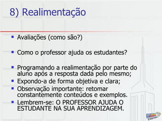 8) Realimentação Avaliações (como são?) Como o professor ajuda os estudantes?  Programando a realimentação por parte do aluno após a resposta dada pelo mesmo; Expondo-a de forma objetiva e clara; Observação importante: retomar constantemente conteúdos e exemplos.  Lembrem-se: O PROFESSOR AJUDA O ESTUDANTE NA SUA APRENDIZAGEM. 
