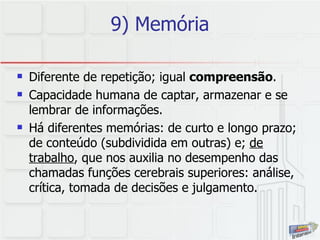 9) Memória Diferente de repetição; igual  compreensão .  Capacidade humana de captar, armazenar e se lembrar de informações.  Há diferentes memórias: de curto e longo prazo; de conteúdo (subdividida em outras) e;  de trabalho , que nos auxilia no desempenho das chamadas funções cerebrais superiores: análise, crítica, tomada de decisões e julgamento. 