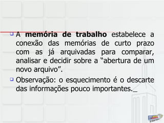 A  memória de trabalho  estabelece a conexão das memórias de curto prazo com as já arquivadas para comparar, analisar e decidir sobre a “abertura de um novo arquivo”. Observação: o esquecimento é o descarte das informações pouco importantes.   