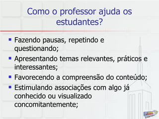 Como o professor ajuda os estudantes? Fazendo pausas, repetindo e questionando; Apresentando temas relevantes, práticos e interessantes; Favorecendo a compreensão do conteúdo; Estimulando associações com algo já conhecido ou visualizado concomitantemente; 