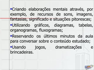 Criando elaborações mentais através, por exemplo, de recursos de sons, imagens, fantasias, significado e situações pitorescas; Utilizando gráficos, diagramas, tabelas, organogramas, fluxogramas; Reservando os últimos minutos da aula para conversar sobre o conteúdo estudado; Usando jogos, dramatizações e brincadeiras. 