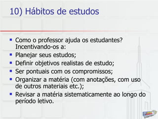 10) Hábitos de estudos Como o professor ajuda os estudantes? Incentivando-os a: Planejar seus estudos; Definir objetivos realistas de estudo; Ser pontuais com os compromissos; Organizar a matéria (com anotações, com uso de outros materiais etc.); Revisar a matéria sistematicamente ao longo do período letivo. 