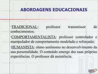 ABORDAGENS EDUCACIONAIS TRADICIONAL : professor transmissor de conhecimentos; COMPORTAMENTALISTA : professor controlador e manipulador de comportamento modelado e reforçado; HUMANISTA : aluno autônomo no desenvolvimento da sua personalidade. O conteúdo emerge das suas próprias experiências. O professor dá assistência. 