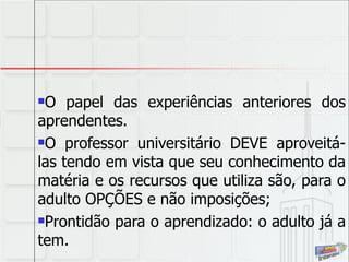 O papel das experiências anteriores dos aprendentes.  O professor universitário DEVE aproveitá-las tendo em vista que seu conhecimento da matéria e os recursos que utiliza são, para o adulto OPÇÕES e não imposições; Prontidão para o aprendizado: o adulto já a tem. 