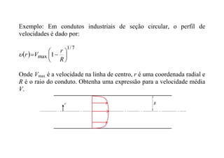 Exemplo: Em condutos industriais de seção circular, o perfil de
velocidades é dado por:
 
7
/
1
max 1 







R
r
V
r

Onde Vmax é a velocidade na linha de centro, r é uma coordenada radial e
R é o raio do conduto. Obtenha uma expressão para a velocidade média
V.
 