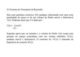 2) Teorema do Transporte de Reynolds
Seja uma grandeza extensiva N(t) qualquer relacionada com uma certa
quantidade de massa m de um volume de fluido móvel e deformável
)
(t
 . Podemos dizer que N é dado por:
 

 )
(
)
(
t
d
t
N 

Suponha agora que, no instante t, o volume de fluido )
(t
 ocupa uma
posição no espaço coincidente com um volume arbitrário )
(t
C
 ,
também móvel e deformável. O contorno de )
(t
C
 é chamado de
Superfície de controle )
(t
SC .
 