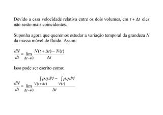 Devido a essa velocidade relativa entre os dois volumes, em t
t 
 eles
não serão mais coincidentes.
Suponha agora que queremos estudar a variação temporal da grandeza N
da massa móvel de fluido. Assim:
t
t
N
t
t
N
dt
dN
t 






)
(
)
(
lim
0
Isso pode ser escrito como:
t
d
d
dt
dN t
t
t
t 
 

 







)
(
)
(
0
lim



 