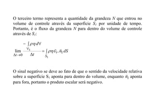 O terceiro termo representa a quantidade da grandeza N que entrou no
volume de controle através da superfície S1 por unidade de tempo.
Portanto, é o fluxo da grandeza N para dentro do volume de controle
através de S1:
dS
n
t
d
S
r
t
1
0
.
lim
1
1 




 








O sinal negativo se deve ao fato de que o sentido da velocidade relativa
sobre a superfície S1 aponta para dentro do volume, enquanto 1
n

aponta
para fora, portanto o produto escalar será negativo.
 