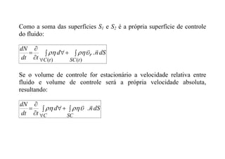 Como a soma das superfícies S1 e S2 é a própria superfície de controle
do fluido:
dS
n
d
t
dt
dN
t
SC
r
t
C


 



 )
(
)
(
.





Se o volume de controle for estacionário a velocidade relativa entre
fluido e volume de controle será a própria velocidade absoluta,
resultando:
dS
n
d
t
dt
dN
SC
C


 






.



 