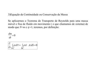 3)Equação da Continuidade ou Conservação da Massa
Se aplicarmos o Teorema do Transporte de Reynolds para uma massa
móvel e fixa de fluido em movimento ( o que chamamos de sistema) de
modo que N=m e 1

 , teremos, por definição:
0

dt
dm
0
. 


 



dS
n
d
t SC
C





 