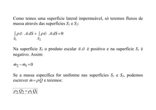 Como temos uma superfície lateral impermeável, só teremos fluxos de
massa através das superfícies S1 e S2:
0
.
.
2
1



 dS
n
dS
n
S
S








Na superfície S2 o produto escalar 


.
n é positivo e na superfície S1 é
negativo. Assim:
0
1
2 
m
m 

Se a massa específica for uniforme nas superfícies S1 e S2, podemos
escrever Q
m 

 e teremos:
1
1
2
2 Q
Q 
 
 