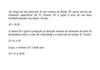 Ao longo de um intervalo t
 um volume de fluido 
 passa através do
elemento superficial dS. O volume 
 é igual à área de sua base
multiplicada por sua altura. Assim:
dS
H



A altura H é igual à projeção na direção normal ao elemento de área dS
do produto entre o vetor da velocidade e o intervalo de tempo t
 . Assim:
t
n
H 



.

Logo, o volume 
 é dado por:
dS
t
n 




.


 