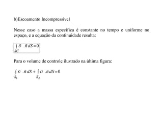 b)Escoamento Incompressível
Nesse caso a massa específica é constante no tempo e uniforme no
espaço, e a equação da continuidade resulta:
0
. 
 dS
n
SC



Para o volume de controle ilustrado na última figura:
0
.
.
2
1



 dS
n
dS
n
S
S






 