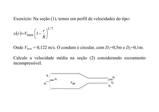Exercício: Na seção (1), temos um perfil de velocidades do tipo:
 
7
/
1
max 1 







R
r
V
r

Onde Vmax = 0,122 m/s. O conduto é circular, com D1=0,5m e D2=0,1m.
Calcule a velocidade média na seção (2) considerando escoamento
incompressível.
 