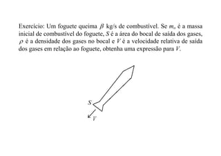 Exercício: Um foguete queima  kg/s de combustível. Se mo é a massa
inicial de combustível do foguete, S é a área do bocal de saída dos gases,
 é a densidade dos gases no bocal e V é a velocidade relativa de saída
dos gases em relação ao foguete, obtenha uma expressão para V.
 