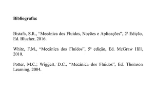 Bibliografia:
Bistafa, S.R., “Mecânica dos Fluidos, Noções e Aplicações”, 2ª Edição,
Ed. Blucher, 2016.
White, F.M., “Mecânica dos Fluidos”, 5º edição, Ed. McGraw Hill,
2010.
Potter, M.C.; Wiggert, D.C., “Mecânica dos Fluidos”, Ed. Thomson
Learning, 2004.
 