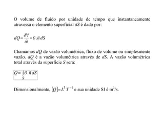 O volume de fluido por unidade de tempo que instantaneamente
atravessa o elemento superficial dS é dado por:
dS
n
t
dQ


.






Chamamos dQ de vazão volumétrica, fluxo de volume ou simplesmente
vazão. dQ é a vazão volumétrica através de dS. A vazão volumétrica
total através da superfície S será:


S
dS
n
Q


.

Dimensionalmente,   1
3 
 T
L
Q e sua unidade SI é m3
/s.
 