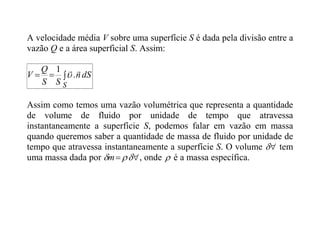 A velocidade média V sobre uma superfície S é dada pela divisão entre a
vazão Q e a área superficial S. Assim:



S
dS
n
S
S
Q
V


.
1

Assim como temos uma vazão volumétrica que representa a quantidade
de volume de fluido por unidade de tempo que atravessa
instantaneamente a superfície S, podemos falar em vazão em massa
quando queremos saber a quantidade de massa de fluido por unidade de
tempo que atravessa instantaneamente a superfície S. O volume 
 tem
uma massa dada por 
 

m , onde  é a massa específica.
 