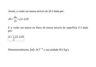 Assim, a vazão em massa através de dS é dada por:
dS
n
t
m
m
d


 .






E a vazão em massa ou fluxo de massa através da superfície S é dada
por:


S
dS
n
m


 .


Dimensionalmente,   1

 T
M
m
 e sua unidade SI é kg/s.
 