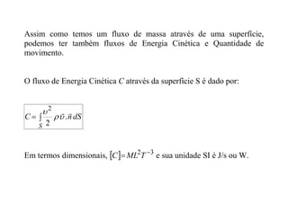 Assim como temos um fluxo de massa através de uma superfície,
podemos ter também fluxos de Energia Cinética e Quantidade de
movimento.
O fluxo de Energia Cinética C através da superfície S é dado por:


S
dS
n
C


.
2
2



Em termos dimensionais,   3
2 
 T
ML
C e sua unidade SI é J/s ou W.
 