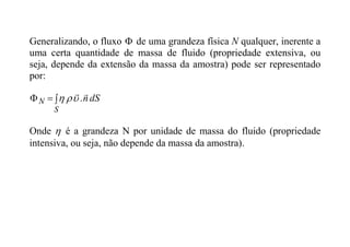 Generalizando, o fluxo  de uma grandeza física N qualquer, inerente a
uma certa quantidade de massa de fluido (propriedade extensiva, ou
seja, depende da extensão da massa da amostra) pode ser representado
por:
dS
n
S
N


.






Onde  é a grandeza N por unidade de massa do fluido (propriedade
intensiva, ou seja, não depende da massa da amostra).
 