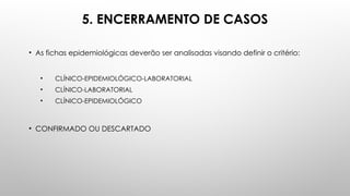 5. ENCERRAMENTO DE CASOS
• As fichas epidemiológicas deverão ser analisadas visando definir o critério:
• CLÍNICO-EPIDEMIOLÓGICO-LABORATORIAL
• CLÍNICO-LABORATORIAL
• CLÍNICO-EPIDEMIOLÓGICO
• CONFIRMADO OU DESCARTADO
 
