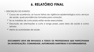 6. RELATÓRIO FINAL
• DESCRIÇÃO DO EVENTO:
 Causa de ocorrência, se houve falhas da vigilância epidemiológica e/ou serviços
de saúde, quais providências tomadas para correção;
 Se as medidas de curto prazo estão sendo executadas;
 Descrição de orientações a curto e longo prazo, para área de saúde e outros
setores;
 Alerta às autoridades de saúde.
DOCUMENTO DEVE SER ENVIADOS A TODOS OS PROFISSIONAIS QUE PARTICIPARAM
DA INVESTIGAÇÃO, COMUNIDADE, AUTORIDADES SANITÁRIAS E GOVERNAMENTAIS.
 