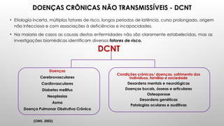 DOENÇAS CRÔNICAS NÃO TRANSMISSÍVEIS - DCNT
• Etiologia incerta, múltiplos fatores de risco, longos periodos de latência, curso prolongado, origem
não infecciosa e com associações à deficiências e incapacidades.
• Na maioria de casos as causas destas enfermidades não são claramente estabelecidas, mas as
investigações biomédicas identificam diversos fatores de risco.
Doenças
Cerebrovasculares
Cardiovasculares
Diabetes mellitus
Neoplasias
Asma
Doença Pulmonar Obstrutiva Crônica
Condições crônicas/ doenças, sofrimento dos
indivíduos, famílias e sociedade
Desordens mentais e neurológicas
Doenças bucais, ósseas e articulares
Osteoporose
Desordens genéticas
Patologias oculares e auditivas
DCNT
(OMS, 2002)
 