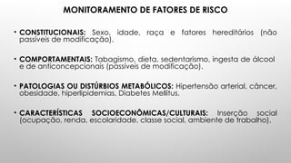 MONITORAMENTO DE FATORES DE RISCO
• CONSTITUCIONAIS: Sexo, idade, raça e fatores hereditários (não
passíveis de modificação).
• COMPORTAMENTAIS: Tabagismo, dieta, sedentarismo, ingesta de álcool
e de anticoncepcionais (passíveis de modificação).
• PATOLOGIAS OU DISTÚRBIOS METABÓLICOS: Hipertensão arterial, câncer,
obesidade, hiperlipidemias, Diabetes Mellitus.
• CARACTERÍSTICAS SOCIOECONÔMICAS/CULTURAIS: Inserção social
(ocupação, renda, escolaridade, classe social, ambiente de trabalho).
 