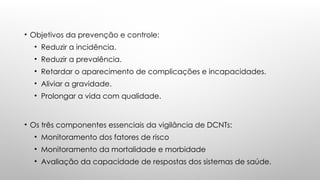 • Objetivos da prevenção e controle:
• Reduzir a incidência.
• Reduzir a prevalência.
• Retardar o aparecimento de complicações e incapacidades.
• Aliviar a gravidade.
• Prolongar a vida com qualidade.
• Os três componentes essenciais da vigilância de DCNTs:
• Monitoramento dos fatores de risco
• Monitoramento da mortalidade e morbidade
• Avaliação da capacidade de respostas dos sistemas de saúde.
 