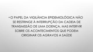 • O PAPEL DA VIGILÂNCIA EPIDEMIOLÓGICA NÃO
SE RESTRINGE À INTERRUPÇÃO DA CADEIA DE
TRANSMISSÃO DE UMA DOENÇA, MAS INTERVIR
SOBRE OS ACONTECIMENTOS QUE PODEM
ORIGINAR OS AGRAVOS A SAÚDE
 