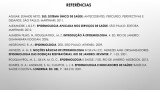 REFERÊNCIAS
AGUIAR, ZENAIDE NETO. SUS: SISTEMA ÚNICO DE SAÚDE: ANTECEDENTES, PERCURSO, PERSPECTIVAS E
DESAFIOS. SÃO PAULO: MARTINARI, 2011.
ALEXANDRE, L.B.S.P.; EPIDEMIOLOGIA APLICADA NOS SERVIÇOS DE SAÚDE. SÃO PAULO: EDITORA
MARTINARI, 2012.
ALMEIDA FILHO, N.; ROUQUAYROL, M. Z. INTRODUÇÃO À EPIDEMIOLOGIA. 4. ED. RIO DE JANEIRO:
GUANABARA KOOGAN, 2006.
MEDRONHO, R. A.; EPIDEMIOLOGIA. 2ED. SÃO PAULO: ATHENEU, 2009.
MENEZES, A. M. B. NOÇÕES BÁSICAS DE EPIDEMIOLOGIA IN SILVA LCC, MENEZES AMB, ORGANIZADORES.
EPIDEMIOLOGIA DAS DOENÇAS RESPIRATÓRIAS. RIO DE JANEIRO: REVINTER, P. 1-25, 2001.
ROUQUAYROL, M. Z..; SILVA, M. G. C.. EPIDEMIOLOGIA E SAÚDE. 7.ED. RIO DE JANEIRO: MEDBOOK, 2013.
SOARES, D. A.; ANDRADE, S. M.; CAMPOS, J. J. B. EPIDEMIOLOGIA E INDICADORES DE SAÚDE: BASES DA
SAÚDE COLETIVA. LONDRINA: ED. UEL, P. 183-210, 2001.
 
