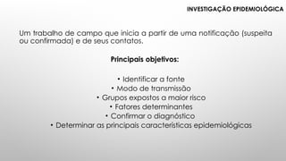 INVESTIGAÇÃO EPIDEMIOLÓGICA
Um trabalho de campo que inicia a partir de uma notificação (suspeita
ou confirmada) e de seus contatos.
Principais objetivos:
• Identificar a fonte
• Modo de transmissão
• Grupos expostos a maior risco
• Fatores determinantes
• Confirmar o diagnóstico
• Determinar as principais características epidemiológicas
 