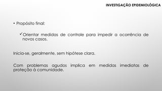 • Propósito final:
Orientar medidas de controle para impedir a ocorrência de
novos casos.
Inicia-se, geralmente, sem hipótese clara.
Com problemas agudos implica em medidas imediatas de
proteção à comunidade.
INVESTIGAÇÃO EPIDEMIOLÓGICA
 