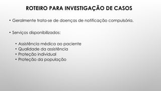 ROTEIRO PARA INVESTIGAÇÃO DE CASOS
• Geralmente trata-se de doenças de notificação compulsória.
• Serviços disponibilizados:
• Assistência médica ao paciente
• Qualidade da assistência
• Proteção individual
• Proteção da população
 