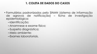 1. COLETA DE DADOS DO CASOS
• Formulários padronizados pelo SINAN (sistema de informação
de agravos de notificação) – ficha de investigação
epidemiológica:
–Identificação;
–Anamnese e exame físico;
–Suspeita diagnóstica;
–Meio ambiente;
–Exames laboratoriais.
 