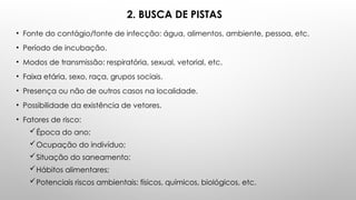 2. BUSCA DE PISTAS
• Fonte do contágio/fonte de infecção: água, alimentos, ambiente, pessoa, etc.
• Período de incubação.
• Modos de transmissão: respiratória, sexual, vetorial, etc.
• Faixa etária, sexo, raça, grupos sociais.
• Presença ou não de outros casos na localidade.
• Possibilidade da existência de vetores.
• Fatores de risco:
Época do ano;
Ocupação do indivíduo;
Situação do saneamento;
Hábitos alimentares;
Potenciais riscos ambientais: físicos, químicos, biológicos, etc.
 
