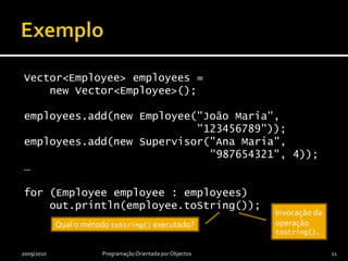 ExemploVector<Employee> employees =    new Vector<Employee>();employees.add(new Employee("João Maria",                           "123456789"));employees.add(new Supervisor("Ana Maria",                             "987654321", 4));…for (Employee employee : employees)    out.println(employee.toString());2009/2010Programação Orientada por Objectos11Invocação da operação toString().Qual o método toString() executado?
