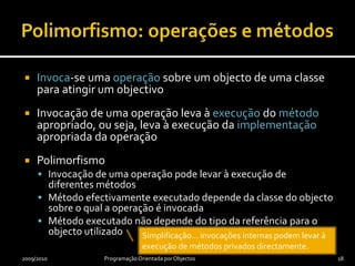 Polimorfismo: operações e métodosUma operação polimórfica ou virtual pode ter várias implementaçõesA uma implementação de uma operação chama-se métodoA uma operação polimórfica podem corresponder diferentes métodos, cada um em sua classeTodas as operações em Java são polimórficas, com excepção das qualificadas com privateUma classe é polimórfica se tiver pelo menos uma operação polimórfica2009/2010Programação Orientada por Objectos17