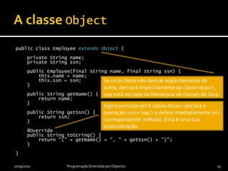 Polimorfismo: operações e métodosInvoca-se uma operação sobre um objecto de uma classe para atingir um objectivoInvocação de uma operação leva à execução do método apropriado, ou seja, leva à execução da implementação apropriada da operaçãoPolimorfismoInvocação de uma operação pode levar à execução de diferentes métodosMétodo efectivamente executado depende da classe do objecto sobre o qual a operação é invocadaMétodo executadonão depende do tipo da referência para o objecto utilizado2009/2010Programação Orientada por Objectos18Simplificação… invocações internas podem levar à execução de métodos privados directamente.