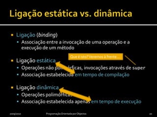 A classe Objectpublic class Employee extends Object {    private String name;    private String ssn;    public Employee(final String name, final String ssn) {        this.name = name;        this.ssn = ssn;    }    public String getName() {        return name;    }    public String getSsn() {        return ssn;    }    @Override    public String toString() {        return "(" + getName() + ", " + getSsn() + ")";    }}2009/2010Programação Orientada por Objectos19Se uma classe não derivar explicitamente de outra, derivará implicitamente da classe Object, que está no topo da hierarquia de classes do Java.Agora percebe-se! A classe Object declara a operação toString() e define imediatamente um correspondente  método. Esta é uma sua especialização.