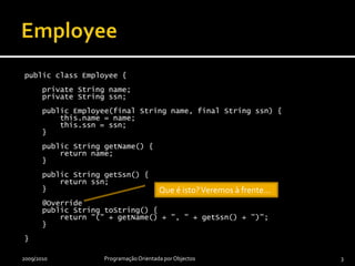 EmployeepublicclassEmployee {privateStringname;    privateStringssn;publicEmployee(final Stringname, final Stringssn) {this.name = name;this.ssn = ssn;    }publicStringgetName() {returnname;    }publicStringgetSsn() {returnssn;    }    @OverridepublicStringtoString() {return "(" + getName() + ", " + getSsn() + ")";    }}2009/2010Programação Orientada por Objectos3Que é isto? Veremos à frente…