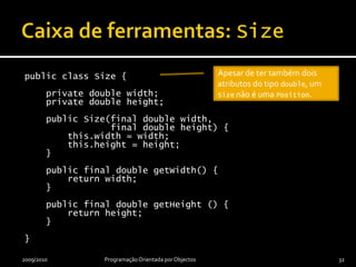 Caixa de ferramentas: Positionpublic class Position {    private double x;    private double y;    public Position(final double x, final double y) {        this.x = x;        this.y = y;    }    public final double getX() {        return x;    }    public final double getY() {        return y;    }}2009/2010Programação Orientada por Objectos31