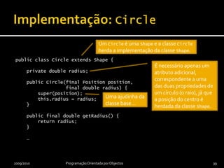 Implementação: Shapepublic abstract class Shape {    private Position position;    public Shape(final Position position) {this.position = position;    }    public final Position getPosition() {        return position;	    }    public abstract double getArea();    public abstract double getPerimeter();    public abstract Box getBoundingBox();    public void moveTo(final Position newPosition) {        position = newPosition;    }}2009/2010Programação Orientada por Objectos38Qual a área de uma “forma”??Operações abstractas, ou seja, operações sem qualquer implementação disponível até este nível da hierarquia.